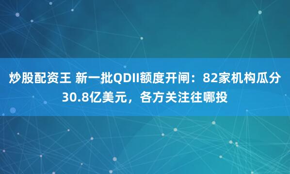 炒股配资王 新一批QDII额度开闸：82家机构瓜分30.8亿美元，各方关注往哪投