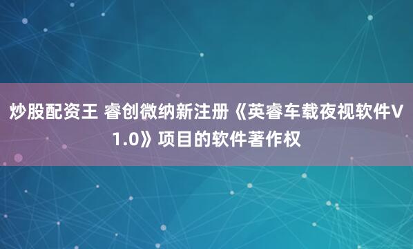 炒股配资王 睿创微纳新注册《英睿车载夜视软件V1.0》项目的软件著作权