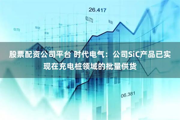 股票配资公司平台 时代电气：公司SiC产品已实现在充电桩领域的批量供货