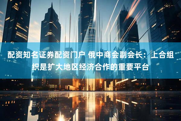 配资知名证券配资门户 俄中商会副会长：上合组织是扩大地区经济合作的重要平台