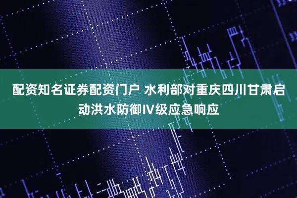 配资知名证券配资门户 水利部对重庆四川甘肃启动洪水防御Ⅳ级应急响应