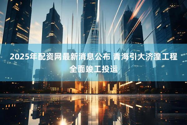 2025年配资网最新消息公布 青海引大济湟工程全面竣工投运