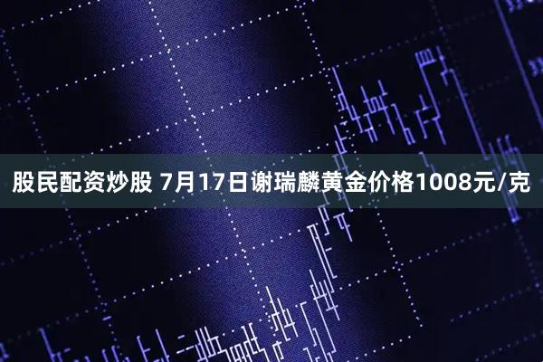 股民配资炒股 7月17日谢瑞麟黄金价格1008元/克