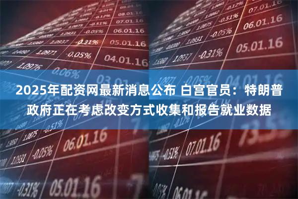 2025年配资网最新消息公布 白宫官员：特朗普政府正在考虑改变方式收集和报告就业数据
