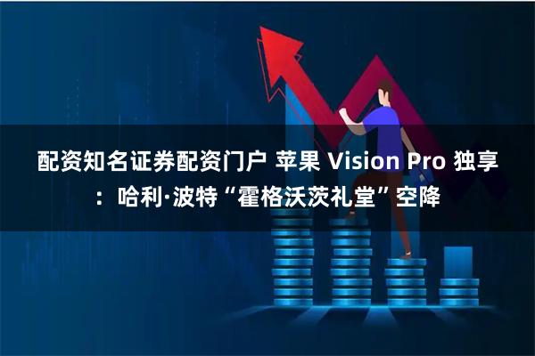 配资知名证券配资门户 苹果 Vision Pro 独享：哈利·波特“霍格沃茨礼堂”空降