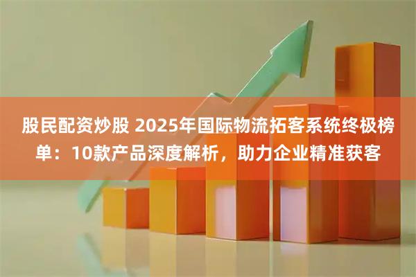 股民配资炒股 2025年国际物流拓客系统终极榜单:10款产品深度解析,助力企业精准获客