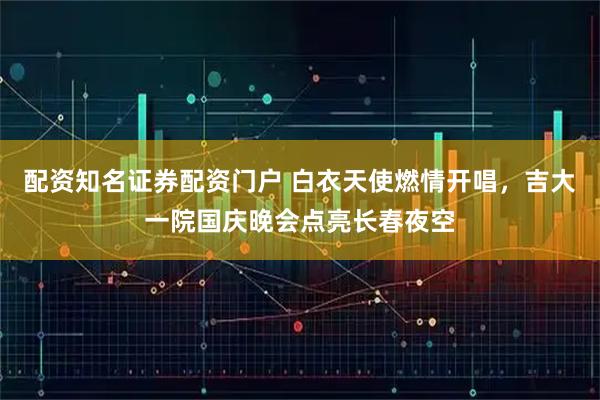 配资知名证券配资门户 白衣天使燃情开唱，吉大一院国庆晚会点亮长春夜空