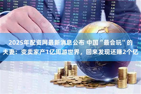 2025年配资网最新消息公布 中国“最会玩”的夫妻：变卖家产1亿周游世界，回来发现还赚2个亿