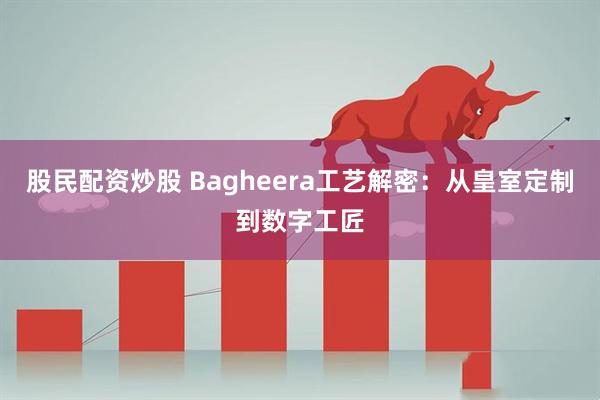 股民配资炒股 Bagheera工艺解密：从皇室定制到数字工匠