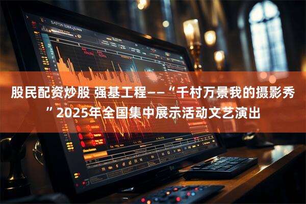 股民配资炒股 强基工程——“千村万景我的摄影秀”2025年全国集中展示活动文艺演出