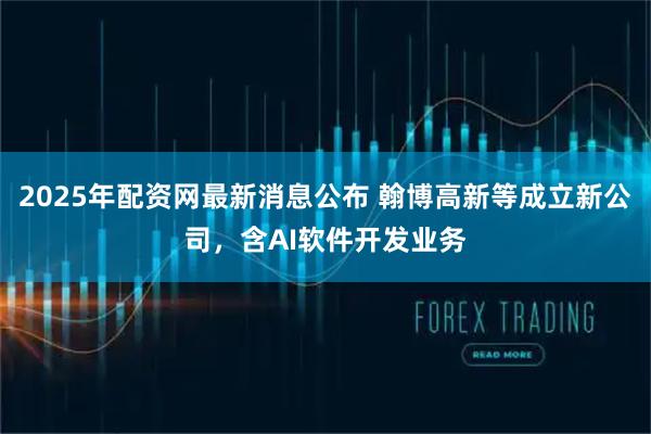 2025年配资网最新消息公布 翰博高新等成立新公司，含AI软件开发业务