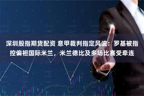 深圳股指期货配资 意甲裁判指定风波：罗基被指控偏袒国际米兰，米兰德比及多场比赛受牵连