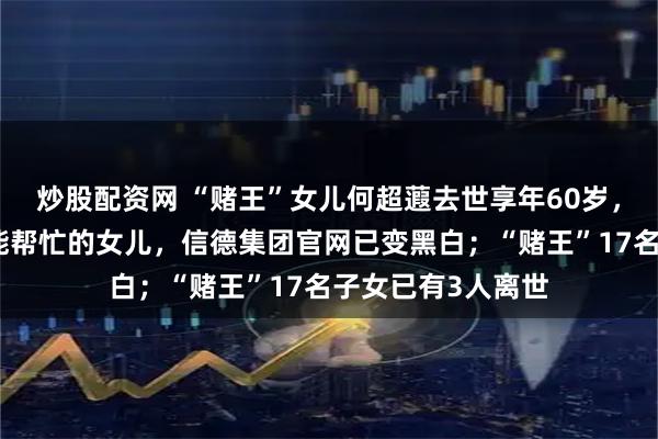 炒股配资网 “赌王”女儿何超蕸去世享年60岁，曾被父亲赞为最能帮忙的女儿，信德集团官网已变黑白；“赌王”17名子女已有3人离世