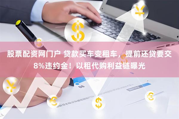 股票配资网门户 贷款买车变租车,提前还贷要交8%违约金!以租代购利益链曝光