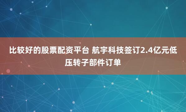 比较好的股票配资平台 航宇科技签订2.4亿元低压转子部件订单