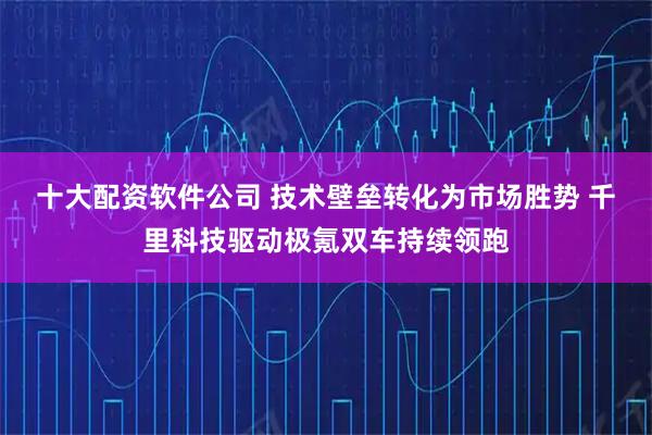 十大配资软件公司 技术壁垒转化为市场胜势 千里科技驱动极氪双车持续领跑
